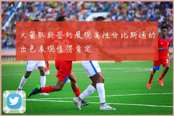 火箭队新签约展现高性价比斯通的出色表现值得肯定