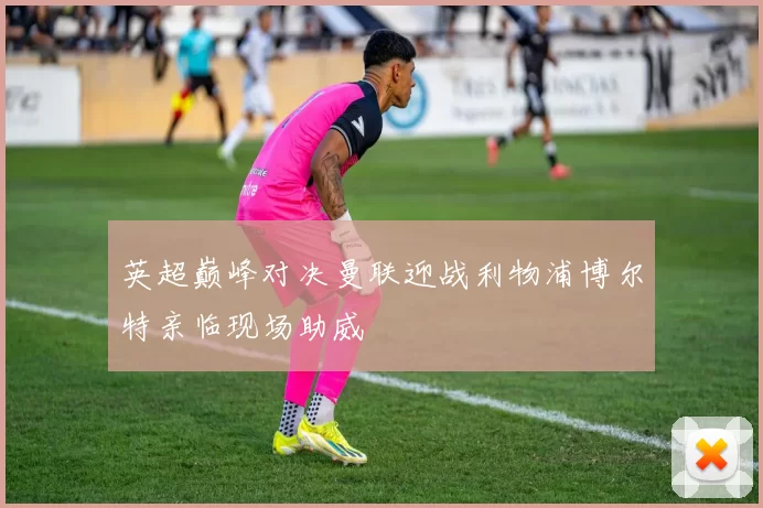 英超巅峰对决曼联迎战利物浦博尔特亲临现场助威
