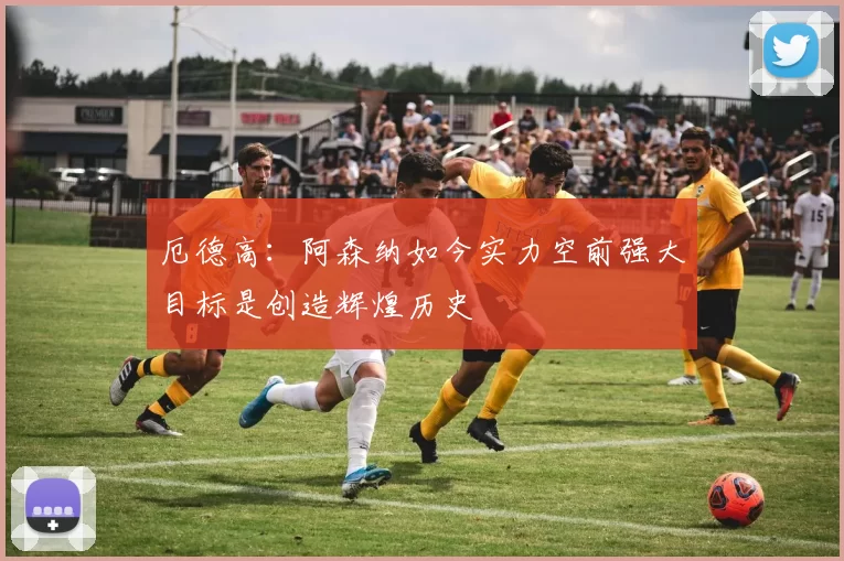 厄德高：阿森纳如今实力空前强大目标是创造辉煌历史