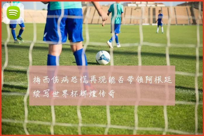 梅西伤病恐慌再现能否带领阿根廷续写世界杯辉煌传奇