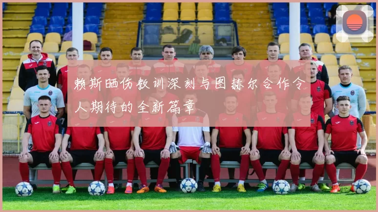 赖斯晒伤教训深刻与图赫尔合作令人期待的全新篇章