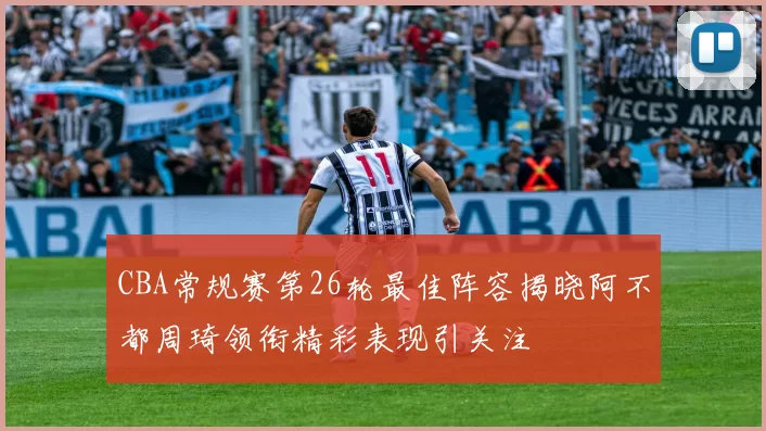 CBA常规赛第26轮最佳阵容揭晓阿不都周琦领衔精彩表现引关注