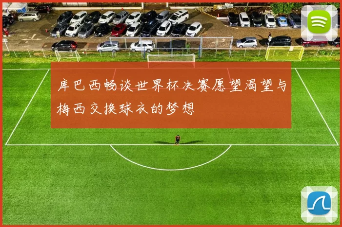 库巴西畅谈世界杯决赛愿望渴望与梅西交换球衣的梦想