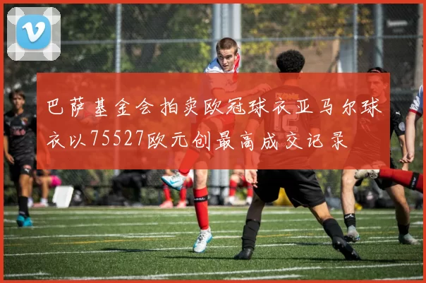 巴萨基金会拍卖欧冠球衣亚马尔球衣以75527欧元创最高成交记录