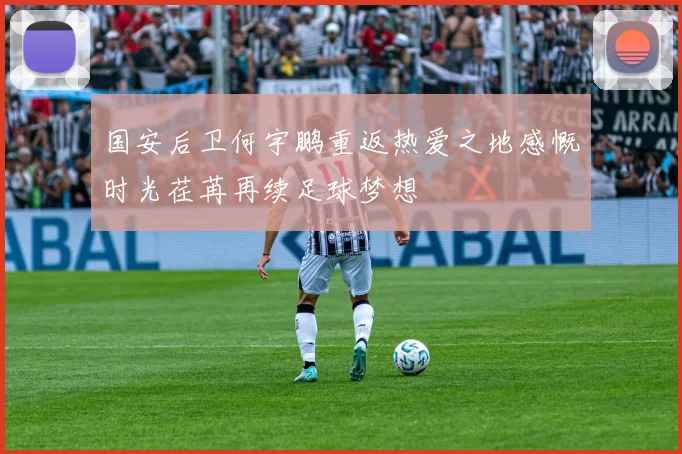 国安后卫何宇鹏重返热爱之地感慨时光荏苒再续足球梦想
