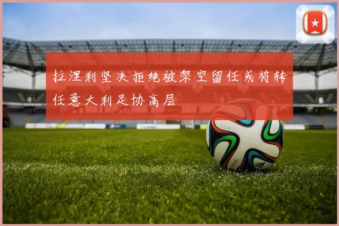 拉涅利坚决拒绝被架空留任或将转任意大利足协高层