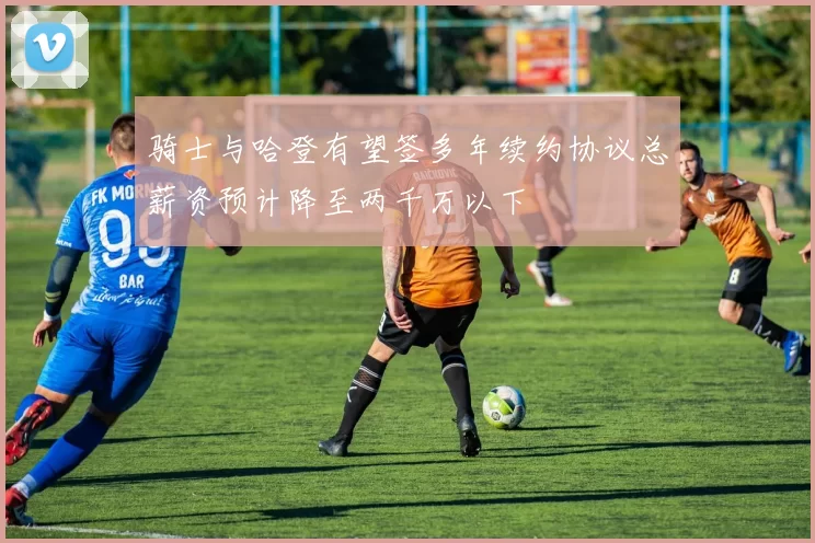 骑士与哈登有望签多年续约协议总薪资预计降至两千万以下