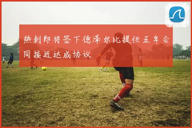 热刺即将签下德泽尔比提供五年合同接近达成协议