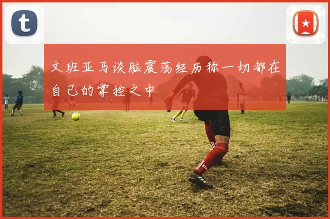 文班亚马谈脑震荡经历称一切都在自己的掌控之中