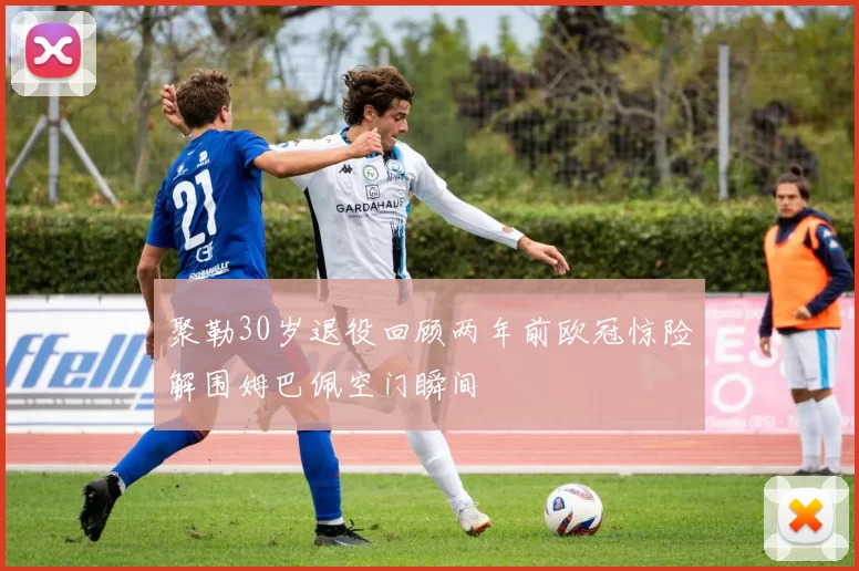 聚勒30岁退役回顾两年前欧冠惊险解围姆巴佩空门瞬间