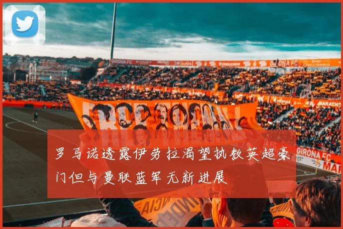 罗马诺透露伊劳拉渴望执教英超豪门但与曼联蓝军无新进展