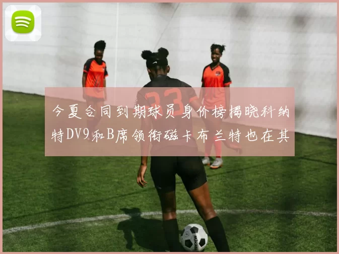 今夏合同到期球员身价榜揭晓科纳特DV9和B席领衔磁卡布兰特也在其中