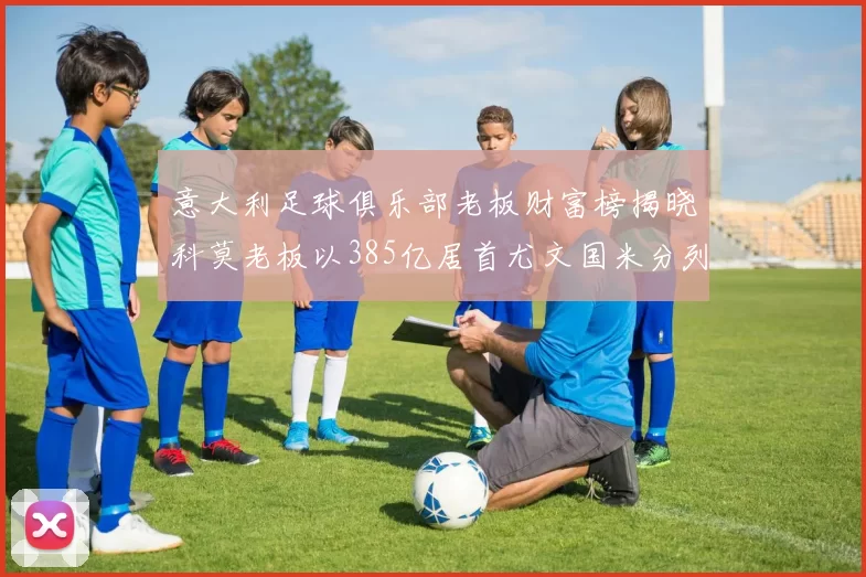 意大利足球俱乐部老板财富榜揭晓科莫老板以385亿居首尤文国米分列第六第七