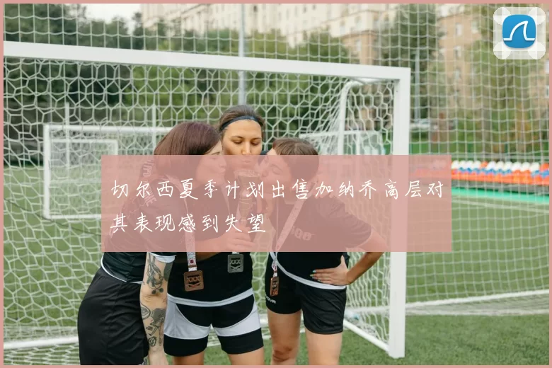 切尔西夏季计划出售加纳乔高层对其表现感到失望
