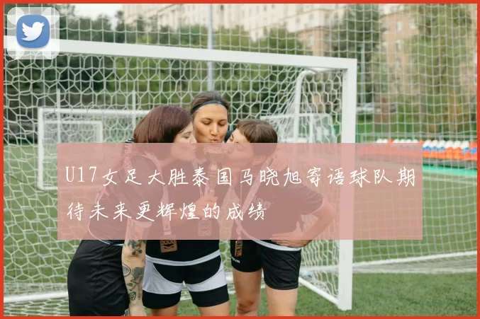 U17女足大胜泰国马晓旭寄语球队期待未来更辉煌的成绩