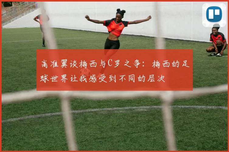 高准翼谈梅西与C罗之争：梅西的足球世界让我感受到不同的层次
