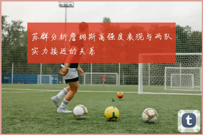 苏群分析詹姆斯高强度表现与两队实力接近的关系