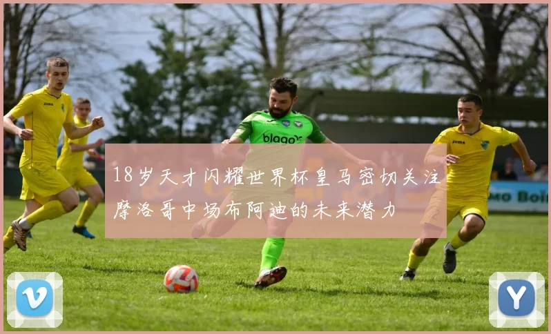 18岁天才闪耀世界杯皇马密切关注摩洛哥中场布阿迪的未来潜力