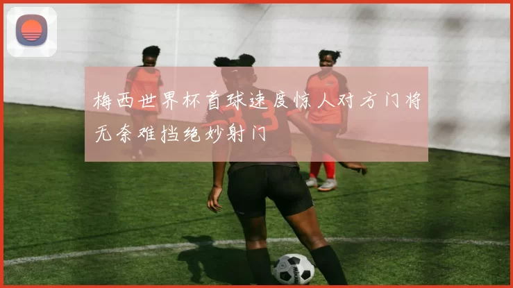 梅西世界杯首球速度惊人对方门将无奈难挡绝妙射门