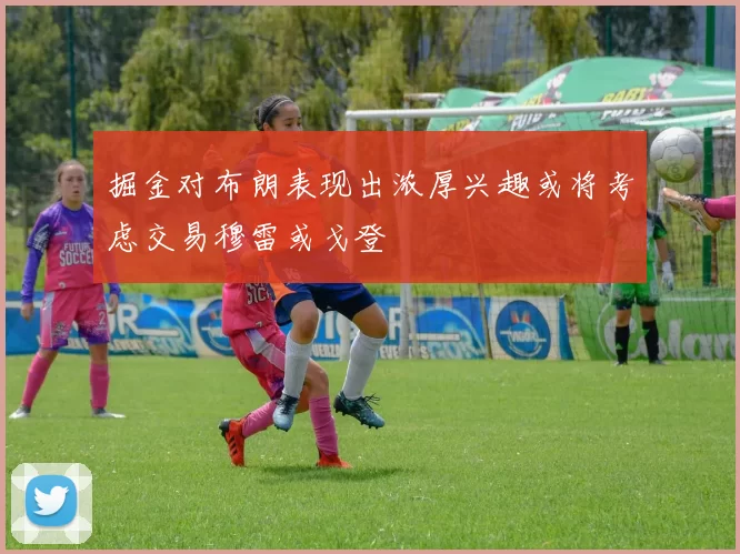 掘金对布朗表现出浓厚兴趣或将考虑交易穆雷或戈登