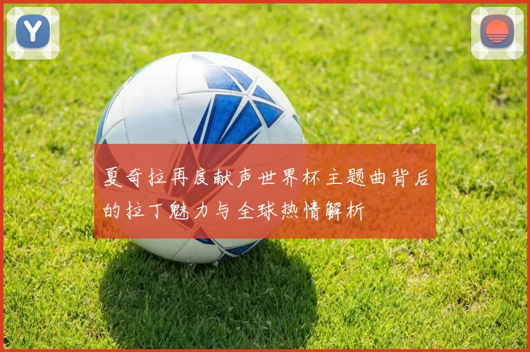 夏奇拉再度献声世界杯主题曲背后的拉丁魅力与全球热情解析