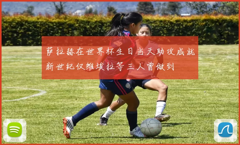 萨拉赫在世界杯生日当天助攻成就新世纪仅维埃拉等三人曾做到