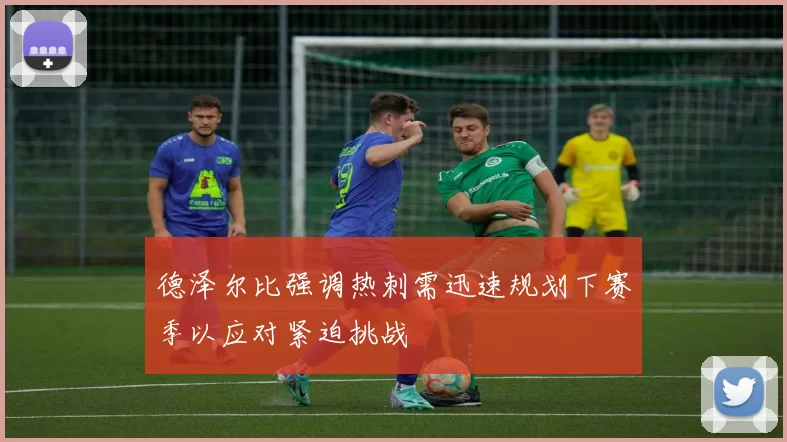 德泽尔比强调热刺需迅速规划下赛季以应对紧迫挑战
