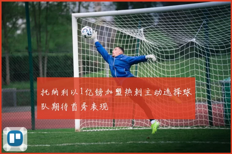 托纳利以1亿镑加盟热刺主动选择球队期待首秀表现