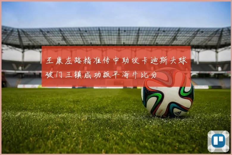 王康左路精准传中助攻卡迪斯头球破门三镇成功扳平海牛比分