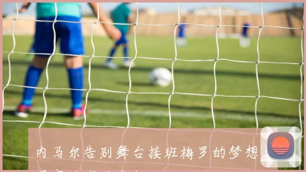 内马尔告别舞台接班梅罗的梦想与现实的残酷交织