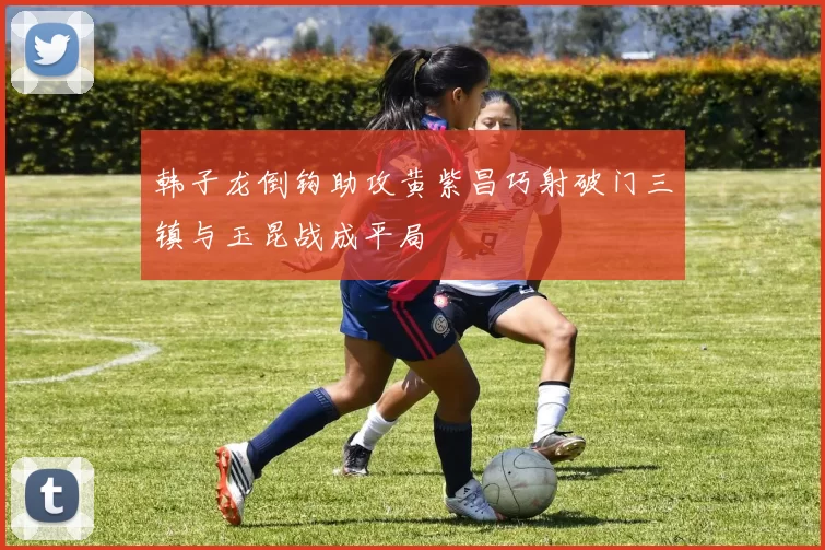 韩子龙倒钩助攻黄紫昌巧射破门三镇与玉昆战成平局