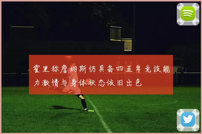 霍里称詹姆斯仍具备四五年竞技能力激情与身体状态依旧出色